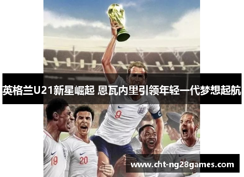 英格兰U21新星崛起 恩瓦内里引领年轻一代梦想起航