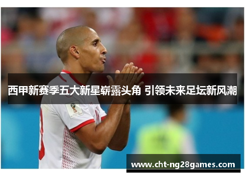 西甲新赛季五大新星崭露头角 引领未来足坛新风潮