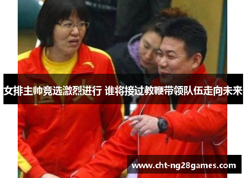 女排主帅竞选激烈进行 谁将接过教鞭带领队伍走向未来