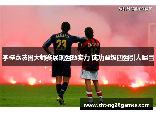 李梓嘉法国大师赛展现强劲实力 成功晋级四强引人瞩目