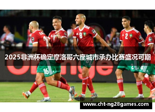 2025非洲杯确定摩洛哥六座城市承办比赛盛况可期