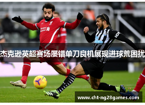 杰克逊英超赛场屡错单刀良机展现进球荒困扰