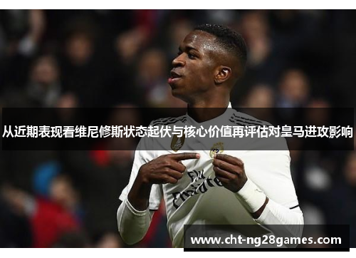 从近期表现看维尼修斯状态起伏与核心价值再评估对皇马进攻影响